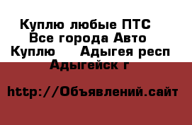 Куплю любые ПТС. - Все города Авто » Куплю   . Адыгея респ.,Адыгейск г.